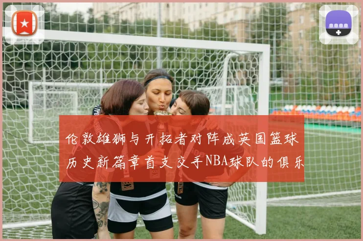 伦敦雄狮与开拓者对阵成英国篮球历史新篇章首支交手NBA球队的俱乐部