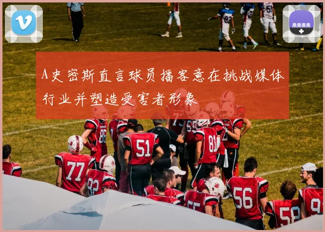 A史密斯直言球员播客意在挑战媒体行业并塑造受害者形象