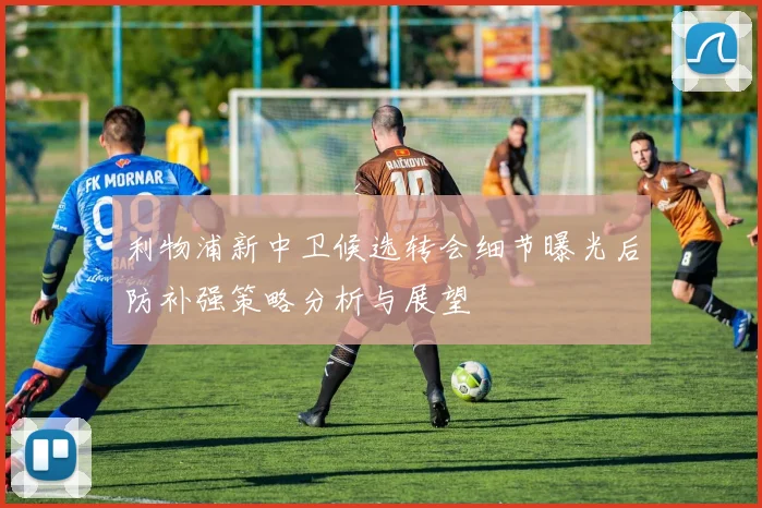 利物浦新中卫候选转会细节曝光后防补强策略分析与展望