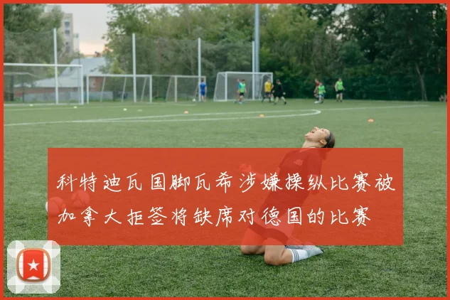 科特迪瓦国脚瓦希涉嫌操纵比赛被加拿大拒签将缺席对德国的比赛