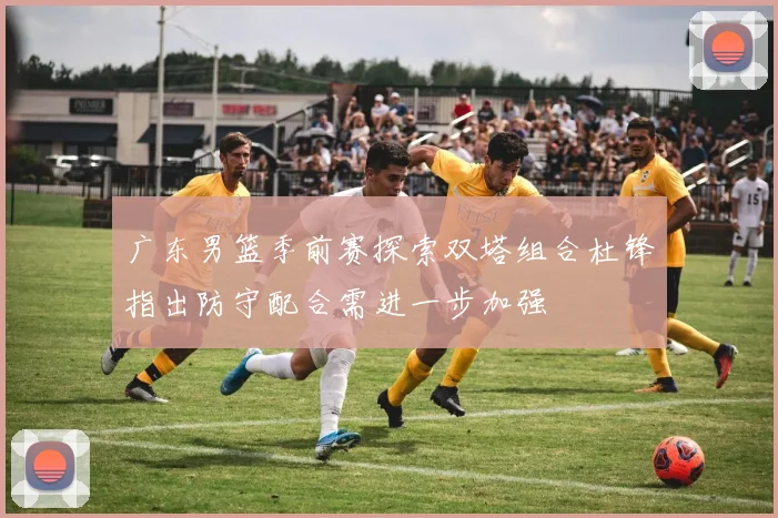 广东男篮季前赛探索双塔组合杜锋指出防守配合需进一步加强