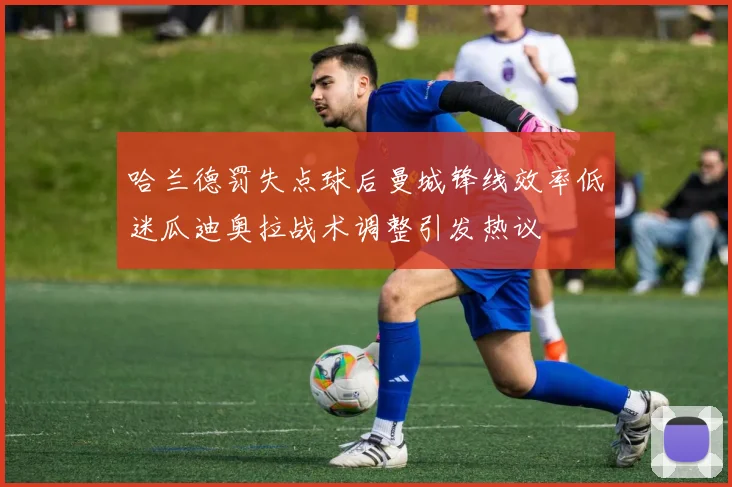 哈兰德罚失点球后曼城锋线效率低迷瓜迪奥拉战术调整引发热议